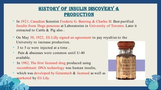 • On May 30, 1922, Eli Lilly signed an agreement to pay royalties to the
University to increase production.
• 3 to 5 cc were injected at a time .
• Pain & abscesses were common until U-40
available.
• In 1982, The first licensed drug produced using
recombinant DNA technology was human insulin,
• which was developed by Genentech & licensed as well as
marketed by Eli Lily.
• In 1921, Canadian Scientist Frederic G. Banting & Charles H. Best purified
Insulin from Dogs pancreas at Laboratories in University of Toronto. Later it
extracted to Cattle & Pig also .
History of Insulin Discovery &
Production
 