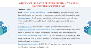 • Yeast cells – costly
• E.coli – Simpler genetic manipulation : E.coli allows easier insertion of insulin gene.
Process of cloning and expression of recombinant protein is relatively straightforward.
• Purification ease : E-coli releases recombinant proteins more easily upon cell lysis,
which simplify DSP compared to Yeast, which often require more cell disruption
methods.
• Cost-Effectiveness : because of their simpler growth conditions and media.
• High level of expression.& Transformation efficiency:- Transformation efficiency makes
easier to introduce and express foreign genes , including those insulin production.
• Easy to scale up through fermentation : E.coli fermentation processes are well
understood and easy to scaling up allows effective transition from lab-scale to
industrial-scale production.
• Less complex processing : E.Coli doesn`t perform post translational
modification like yeast and eukaryotes.
WHY E-COLI IS MOST PREFERRED THAN YEAST IN
PRODUCTION OF INSULINE
 