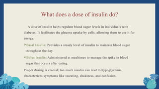 What does a dose of insulin do?
A dose of insulin helps regulate blood sugar levels in individuals with
diabetes. It facilitates the glucose uptake by cells, allowing them to use it for
energy.
Basal Insulin: Provides a steady level of insulin to maintain blood sugar
throughout the day.
Bolus Insulin: Administered at mealtimes to manage the spike in blood
sugar that occurs after eating.
Proper dosing is crucial; too much insulin can lead to hypoglycemia,
characterizes symptoms like sweating, shakiness, and confusion.
 