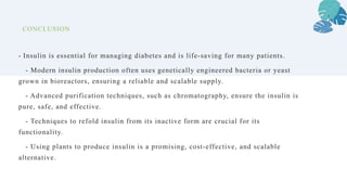 CONCLUSION
- Insulin is essential for managing diabetes and is life-saving for many patients.
- Modern insulin production often uses genetically engineered bacteria or yeast
grown in bioreactors, ensuring a reliable and scalable supply.
- Advanced purification techniques, such as chromatography, ensure the insulin is
pure, safe, and effective.
- Techniques to refold insulin from its inactive form are crucial for its
functionality.
- Using plants to produce insulin is a promising, cost-effective, and scalable
alternative.
 
