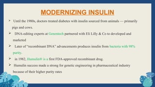 MODERNIZING INSULIN
 Until the 1980s, doctors treated diabetes with insulin sourced from animals — primarily
pigs and cows.
 DNA-editing experts at Genentech partnered with Eli Lilly & Co to developed and
marketed
 Later of “recombinant DNA” advancements produces insulin from bacteria with 98%
purity.
 in 1982, Humulin® is a first FDA-approved recombinant drug.
 Humulin success made a strong for genetic engineering in pharmaceutical industry
because of their higher purity rates
 