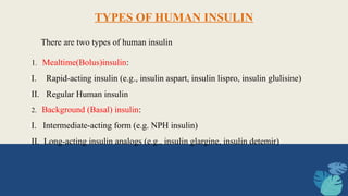 1. Mealtime(Bolus)insulin:
I. Rapid-acting insulin (e.g., insulin aspart, insulin lispro, insulin glulisine)
II. Regular Human insulin
TYPES OF HUMAN INSULIN
There are two types of human insulin
2. Background (Basal) insulin:
I. Intermediate-acting form (e.g. NPH insulin)
II. Long-acting insulin analogs (e.g., insulin glargine, insulin detemir)
 