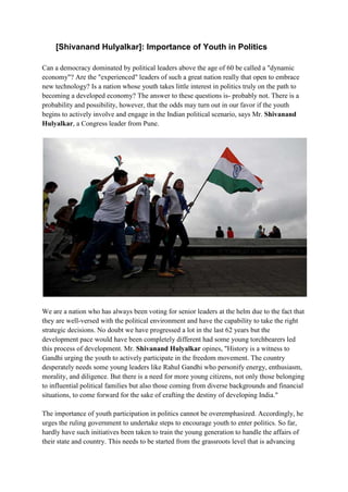 [Shivanand Hulyalkar]: Importance of Youth in Politics
Can a democracy dominated by political leaders above the age of 60 be called a "dynamic
economy"? Are the "experienced" leaders of such a great nation really that open to embrace
new technology? Is a nation whose youth takes little interest in politics truly on the path to
becoming a developed economy? The answer to these questions is- probably not. There is a
probability and possibility, however, that the odds may turn out in our favor if the youth
begins to actively involve and engage in the Indian political scenario, says Mr. Shivanand
Hulyalkar, a Congress leader from Pune.
We are a nation who has always been voting for senior leaders at the helm due to the fact that
they are well-versed with the political environment and have the capability to take the right
strategic decisions. No doubt we have progressed a lot in the last 62 years but the
development pace would have been completely different had some young torchbearers led
this process of development. Mr. Shivanand Hulyalkar opines, "History is a witness to
Gandhi urging the youth to actively participate in the freedom movement. The country
desperately needs some young leaders like Rahul Gandhi who personify energy, enthusiasm,
morality, and diligence. But there is a need for more young citizens, not only those belonging
to influential political families but also those coming from diverse backgrounds and financial
situations, to come forward for the sake of crafting the destiny of developing India."
The importance of youth participation in politics cannot be overemphasized. Accordingly, he
urges the ruling government to undertake steps to encourage youth to enter politics. So far,
hardly have such initiatives been taken to train the young generation to handle the affairs of
their state and country. This needs to be started from the grassroots level that is advancing
 