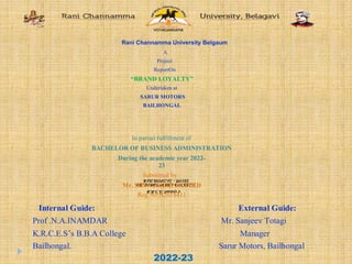 Rani Channamma University Belgaum
A
Project
ReportOn
“BRAND LOYALTY”
Undertaken at
SARUR MOTORS
BAILHONGAL
K.R.C.E. Society’s
S.B.HARKUNI BBA COLLEGE
BAILHONGAL - 591102.
In partial fulfillment of
BACHELOR OF BUSINESS ADMINISTRATION
During the academic year 2022-
23
Submitted by
Mr. SHIVANAND PATTED
Reg.No:B2018411
Internal Guide: External Guide:
Prof .N.A.INAMDAR Mr. Sanjeev Totagi
K.R.C.E.S’s B.B.A College Manager
Bailhongal. Sarur Motors, Bailhongal
2022-23
 