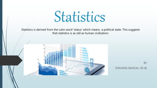 Statistics
BY
SHIVANG BANSAL (XI-B)
Statistics is derived from the Latin word ‘status’ which means a political state. This suggests
that statistics is as old as human civilization.
 