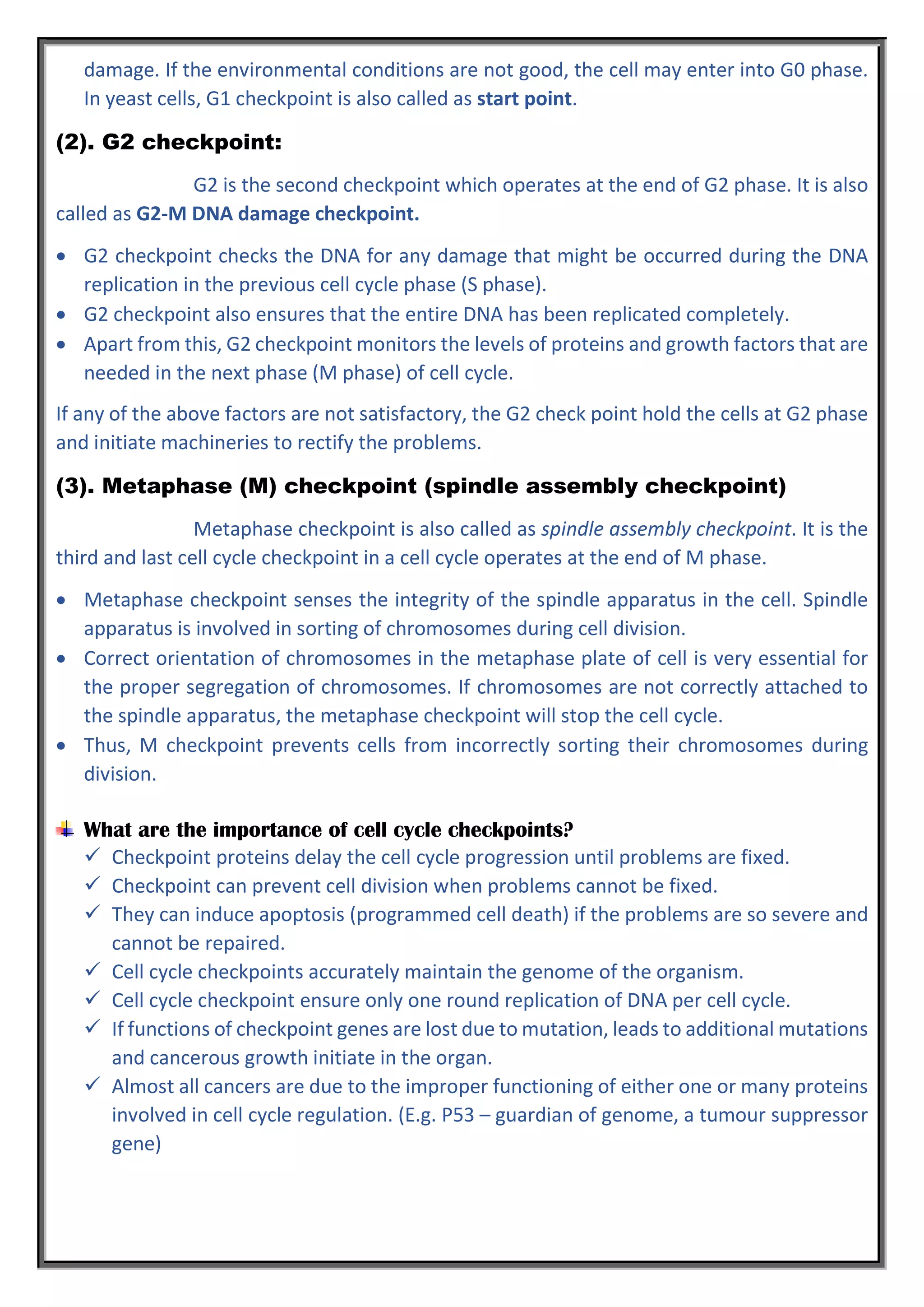 damage. If the environmental conditions are not good, the cell may enter into G0 phase.
In yeast cells, G1 checkpoint is also called as start point.
(2). G2 checkpoint:
G2 is the second checkpoint which operates at the end of G2 phase. It is also
called as G2-M DNA damage checkpoint.
 G2 checkpoint checks the DNA for any damage that might be occurred during the DNA
replication in the previous cell cycle phase (S phase).
 G2 checkpoint also ensures that the entire DNA has been replicated completely.
 Apart from this, G2 checkpoint monitors the levels of proteins and growth factors that are
needed in the next phase (M phase) of cell cycle.
If any of the above factors are not satisfactory, the G2 check point hold the cells at G2 phase
and initiate machineries to rectify the problems.
(3). Metaphase (M) checkpoint (spindle assembly checkpoint)
Metaphase checkpoint is also called as spindle assembly checkpoint. It is the
third and last cell cycle checkpoint in a cell cycle operates at the end of M phase.
 Metaphase checkpoint senses the integrity of the spindle apparatus in the cell. Spindle
apparatus is involved in sorting of chromosomes during cell division.
 Correct orientation of chromosomes in the metaphase plate of cell is very essential for
the proper segregation of chromosomes. If chromosomes are not correctly attached to
the spindle apparatus, the metaphase checkpoint will stop the cell cycle.
 Thus, M checkpoint prevents cells from incorrectly sorting their chromosomes during
division.
What are the importance of cell cycle checkpoints?
 Checkpoint proteins delay the cell cycle progression until problems are fixed.
 Checkpoint can prevent cell division when problems cannot be fixed.
 They can induce apoptosis (programmed cell death) if the problems are so severe and
cannot be repaired.
 Cell cycle checkpoints accurately maintain the genome of the organism.
 Cell cycle checkpoint ensure only one round replication of DNA per cell cycle.
 If functions of checkpoint genes are lost due to mutation, leads to additional mutations
and cancerous growth initiate in the organ.
 Almost all cancers are due to the improper functioning of either one or many proteins
involved in cell cycle regulation. (E.g. P53 – guardian of genome, a tumour suppressor
gene)
 