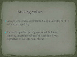 Google lens service is similar to Google Goggles butit is
with lessercapability.
Earlier Google lens is only supported for latest
samsung smartphones but after sometime it was
supported for Google pixel phones.
 