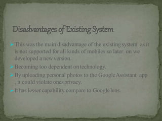 This was the main disadvantage of the existingsystem as it
is not supported for all kinds of mobiles so later on we
developed a newversion.
Becoming too dependent ontechnology.
By uploading personal photos to the GoogleAssistant app
, it could violate onesprivacy.
It has lesser capability compare to Googlelens.
 