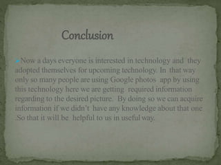Now a days everyone is interested in technology and they
adopted themselves for upcoming technology. In that way
only so many people are using Google photos app by using
this technology here we are getting required information
regarding to the desired picture. By doing so we can acquire
information if we didn’t have any knowledge about that one
.So that it will be helpful to us in useful way.
 