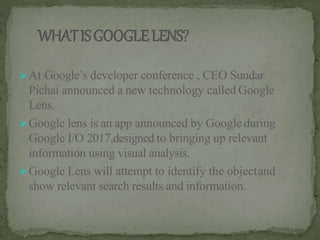 At Google’s developer conference , CEO Sundar
Pichai announced a new technology called Google
Lens.
Google lens is an app announced by Google during
Google I/O 2017,designed to bringing up relevant
information using visual analysis.
Google Lens will attempt to identify the objectand
show relevant search results and information.
 