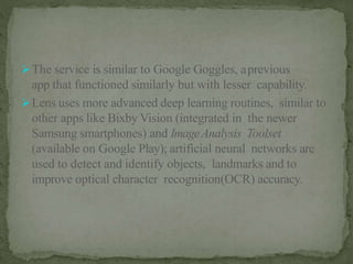 The service is similar to Google Goggles, aprevious
app that functioned similarly but with lesser capability.
Lens uses more advanced deep learning routines, similar to
other apps like Bixby Vision (integrated in the newer
Samsung smartphones) and ImageAnalysis Toolset
(available on Google Play); artificial neural networks are
used to detect and identify objects, landmarks and to
improve optical character recognition(OCR) accuracy.
 