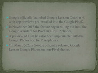 Google officially launched Google Lens on October 4,
with app previews pre-installed into the GooglePixel2.
In November 2017,the feature began rolling out into the
Google Assistant for Pixel and Pixel 2phones.
A preview of Lens has also been implemented into the
Google Photos app for Pixel phones.
On March 5, 2018Google officially released Google
Lens to Google Photos on non-Pixelphones.
 