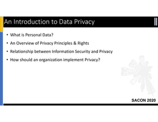 SACON 2020
An Introduction to Data Privacy
2
• What is Personal Data?
• An Overview of Privacy Principles & Rights
• Relationship between Information Security and Privacy
• How should an organization implement Privacy?
 