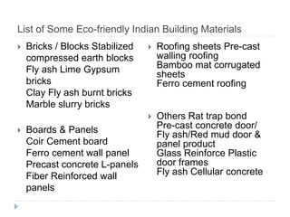 List of Some Eco-friendly Indian Building Materials
 Bricks / Blocks Stabilized
compressed earth blocks
Fly ash Lime Gypsum
bricks
Clay Fly ash burnt bricks
Marble slurry bricks
 Boards & Panels
Coir Cement board
Ferro cement wall panel
Precast concrete L-panels
Fiber Reinforced wall
panels
 Roofing sheets Pre-cast
walling roofing
Bamboo mat corrugated
sheets
Ferro cement roofing
 Others Rat trap bond
Pre-cast concrete door/
Fly ash/Red mud door &
panel product
Glass Reinforce Plastic
door frames
Fly ash Cellular concrete
 