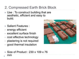 2. Compressed Earth Brick Block
 Use : To construct building that are
aesthetic, efficient and easy to
build.
 Salient Features :
• energy efficient
• excellent surface finish
• cost effective technology
• plastering is not required
• good thermal insulation
 Size of Product : 230 x 109 x 76
mm
 