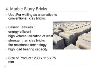 4. Marble Slurry Bricks
 Use :For walling as alternative to
conventional clay bricks.
 Salient Features :
• energy efficient
• high volume utilization of waste
• stronger than clay bricks
• fire resistance technology
• high load bearing capacity
 Size of Product : 230 x 115 x 75
mm
 