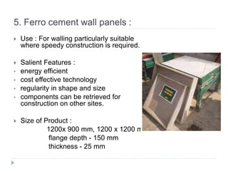5. Ferro cement wall panels :
 Use : For walling particularly suitable
where speedy construction is required.
 Salient Features :
• energy efficient
• cost effective technology
• regularity in shape and size
• components can be retrieved for
construction on other sites.
 Size of Product :
1200x 900 mm, 1200 x 1200 mm
flange depth - 150 mm
thickness - 25 mm
 