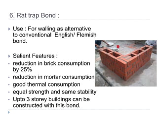 6. Rat trap Bond :
 Use : For walling as alternative
to conventional English/ Flemish
bond.
 Salient Features :
• reduction in brick consumption
by 25%
• reduction in mortar consumption
• good thermal consumption
• equal strength and same stability
• Upto 3 storey buildings can be
constructed with this bond.
 