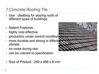 7.Concrete Roofing Tile :
 Use : cladding for sloping roofs of
different types of buildings.
 Salient Features :
• highly cost effective
• production under control condition
• more durable and strong in different
climate
• no noise during rain
• can be colored to specification
 Size of Product : 240 x 488 x 8 mm
 