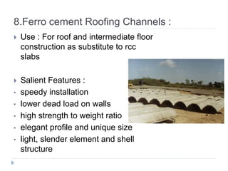 8.Ferro cement Roofing Channels :
 Use : For roof and intermediate floor
construction as substitute to rcc
slabs
 Salient Features :
• speedy installation
• lower dead load on walls
• high strength to weight ratio
• elegant profile and unique size
• light, slender element and shell
structure
 