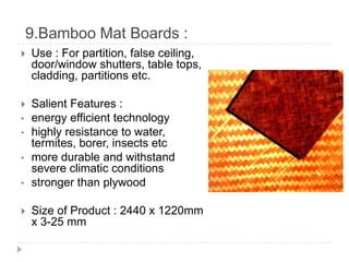 9.Bamboo Mat Boards :
 Use : For partition, false ceiling,
door/window shutters, table tops,
cladding, partitions etc.
 Salient Features :
• energy efficient technology
• highly resistance to water,
termites, borer, insects etc
• more durable and withstand
severe climatic conditions
• stronger than plywood
 Size of Product : 2440 x 1220mm
x 3-25 mm
 