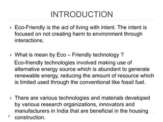 INTRODUCTION
 Eco-Friendly is the act of living with intent. The intent is
focused on not creating harm to environment through
interactions.
 What is mean by Eco – Friendly technology ?
Eco-friendly technologies involved making use of
alternative energy source which is abundant to generate
renewable energy, reducing the amount of resource which
is limited used through the conventional like fossil fuel.
 There are various technologies and materials developed
by various research organizations, innovators and
manufacturers in India that are beneficial in the housing
construction.
 