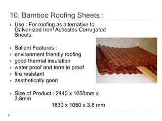 10. Bamboo Roofing Sheets :
 Use : For roofing as alternative to
Galvanized Iron/ Asbestos Corrugated
Sheets.
 Salient Features :
 environment friendly roofing
 good thermal insulation
 water proof and termite proof
 fire resistant
 aesthetically good
 Size of Product : 2440 x 1050mm x
3.8mm
1830 x 1050 x 3.8 mm
 