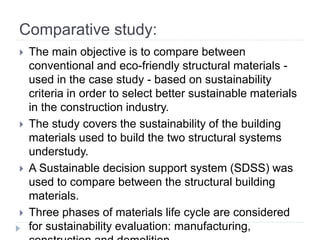 Comparative study:
 The main objective is to compare between
conventional and eco-friendly structural materials -
used in the case study - based on sustainability
criteria in order to select better sustainable materials
in the construction industry.
 The study covers the sustainability of the building
materials used to build the two structural systems
understudy.
 A Sustainable decision support system (SDSS) was
used to compare between the structural building
materials.
 Three phases of materials life cycle are considered
for sustainability evaluation: manufacturing,
 