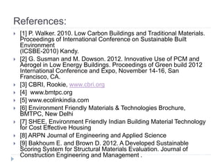 References:
 [1] P. Walker. 2010. Low Carbon Buildings and Traditional Materials.
Proceedings of International Conference on Sustainable Built
Environment
(ICSBE-2010) Kandy.
 [2] G. Susman and M. Dowson. 2012. Innovative Use of PCM and
Aerogel in Low Energy Buildings. Proceedings of Green build 2012
International Conference and Expo, November 14-16, San
Francisco, CA.
 [3] CBRI, Rookie, www.cbri.org
 [4] www.bmtpc.org
 [5] www.ecolinkindia.com
 [6] Environment Friendly Materials & Technologies Brochure,
BMTPC, New Delhi
 [7] SHEE, Environment Friendly Indian Building Material Technology
for Cost Effective Housing
 [8] ARPN Journal of Engineering and Applied Science
 [9] Bakhoum E. and Brown D. 2012. A Developed Sustainable
Scoring System for Structural Materials Evaluation. Journal of
Construction Engineering and Management .
 