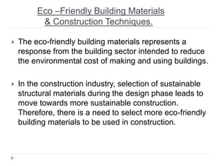 Eco –Friendly Building Materials
& Construction Techniques.
 The eco-friendly building materials represents a
response from the building sector intended to reduce
the environmental cost of making and using buildings.
 In the construction industry, selection of sustainable
structural materials during the design phase leads to
move towards more sustainable construction.
Therefore, there is a need to select more eco-friendly
building materials to be used in construction.
 