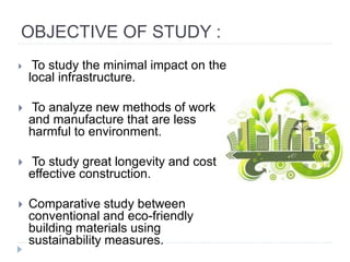 OBJECTIVE OF STUDY :
 To study the minimal impact on the
local infrastructure.
 To analyze new methods of work
and manufacture that are less
harmful to environment.
 To study great longevity and cost
effective construction.
 Comparative study between
conventional and eco-friendly
building materials using
sustainability measures.
 