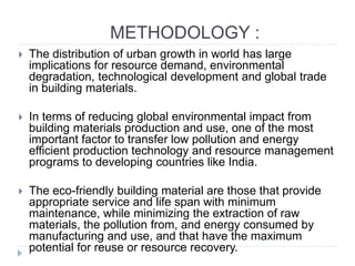 METHODOLOGY :
 The distribution of urban growth in world has large
implications for resource demand, environmental
degradation, technological development and global trade
in building materials.
 In terms of reducing global environmental impact from
building materials production and use, one of the most
important factor to transfer low pollution and energy
efficient production technology and resource management
programs to developing countries like India.
 The eco-friendly building material are those that provide
appropriate service and life span with minimum
maintenance, while minimizing the extraction of raw
materials, the pollution from, and energy consumed by
manufacturing and use, and that have the maximum
potential for reuse or resource recovery.
 