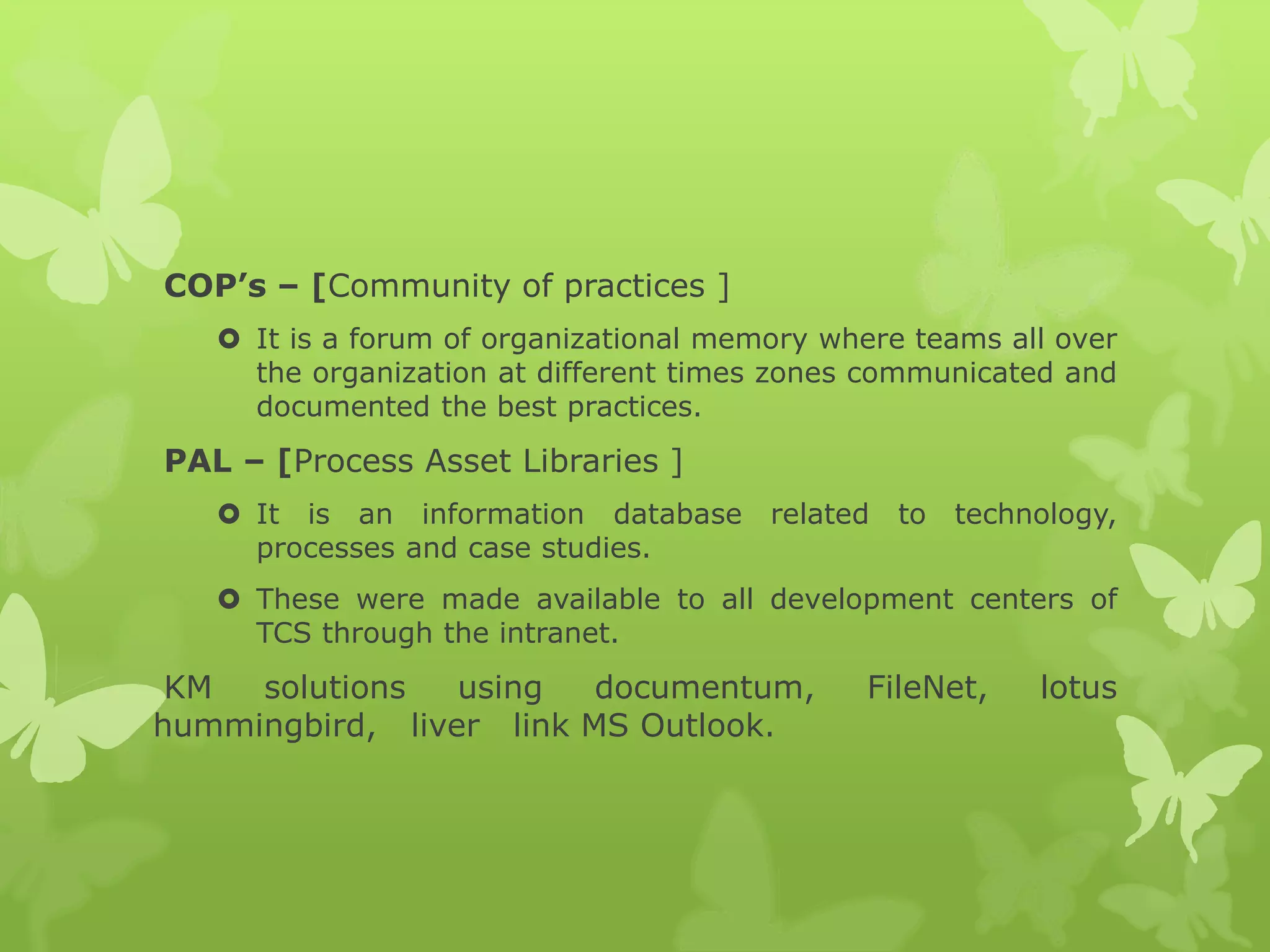 COP’s – [Community of practices ]
 It is a forum of organizational memory where teams all over
the organization at different times zones communicated and
documented the best practices.
PAL – [Process Asset Libraries ]
 It is an information database related to technology,
processes and case studies.
 These were made available to all development centers of
TCS through the intranet.
KM solutions using documentum, FileNet, lotus
hummingbird, liver link MS Outlook.
 