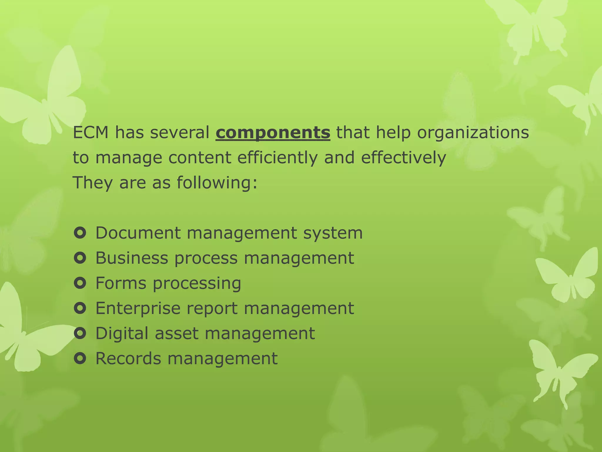 ECM has several components that help organizations
to manage content efficiently and effectively
They are as following:
 Document management system
 Business process management
 Forms processing
 Enterprise report management
 Digital asset management
 Records management
 