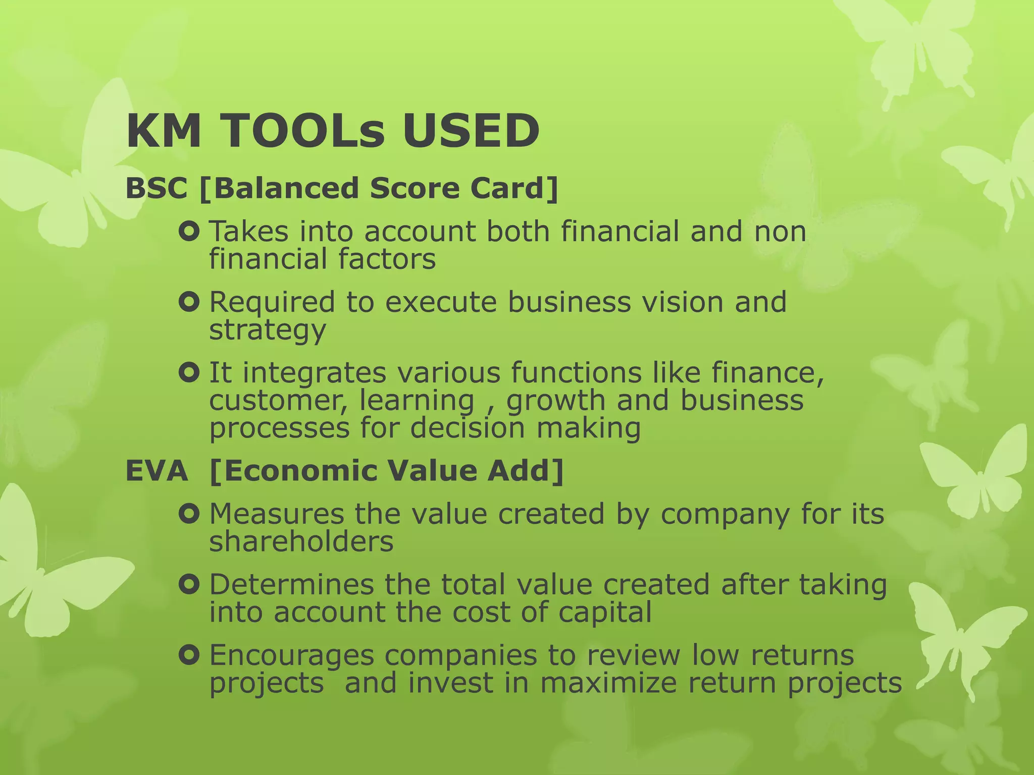 KM TOOLs USED
BSC [Balanced Score Card]
 Takes into account both financial and non
financial factors
 Required to execute business vision and
strategy
 It integrates various functions like finance,
customer, learning , growth and business
processes for decision making
EVA [Economic Value Add]
 Measures the value created by company for its
shareholders
 Determines the total value created after taking
into account the cost of capital
 Encourages companies to review low returns
projects and invest in maximize return projects
 