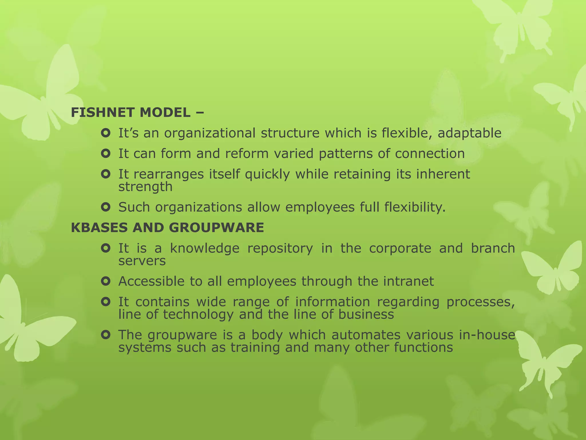 FISHNET MODEL –
 It’s an organizational structure which is flexible, adaptable
 It can form and reform varied patterns of connection
 It rearranges itself quickly while retaining its inherent
strength
 Such organizations allow employees full flexibility.
KBASES AND GROUPWARE
 It is a knowledge repository in the corporate and branch
servers
 Accessible to all employees through the intranet
 It contains wide range of information regarding processes,
line of technology and the line of business
 The groupware is a body which automates various in-house
systems such as training and many other functions
 