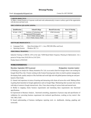 Shivangi Pandey
Email: shivangipandey44@gmail.com Contact No.:09717047682
CAREER OBJECTIVE:
To Make a Sound Position in Corporate world and work enthusiastically in team to achieve goal of the organization
with devotion and hard work.
EDUCATIONAL QUALIFICATIONS:
Qualification School/College Board/University Year of Passing
B.Tech - CSE Institute of Technology and
Management(ITM),Gurgaon
ITM University 2015
XII D:A:V Public School, Delhi CBSE 2011
X D:A:V Public School, Delhi CBSE 2009
SOFTWARE PROFICIENCY:
 Languages/Tools : Basic Knowledge of C++, Java, PHP, MS Office and Excel.
 Operating Systems : Windows XP, 7, 8
INDUSTRIAL TRAINING:
Industrial Training in AIRCEL LTD on the topic ‘GSM Based Radio Frequency Planning & Optimization’, for a
period of 54 days from 29.05.2014 to 25.07.2014.
Product Intern in WECHAT.
WORK EXPERIENCE:
Duration: September 2015 to present Designation: Associate Analyst
1. Working as an Analyst for Binary Semantics Pvt. Ltd. as an onsite client for Google where I am working for
Google Hotel Price Ads. Closely working in the Content Sourcing team where we deal in partner management,
developing feeds, quality analysis of the feed data and work high end with global partners during pre and post-
launch of their feeds.
2. Gained vital experience in terms of meeting and interacting with clients all across the world. Making efforts
in getting them launched on Google applications such as Google Maps. Maintaining their accounts time to time
with help of extensive Google internal tools. Also, I have done testing of various feeds and internal tools.
3. Skilled in mapping clients business requirements and translating these requirements into functional
specifications.
4. Experienced in Business Analysis , functional consulting, preparation of process map and specification of
validations for converting business requirement into technical specifications, working on key metric’s like
TAT, TRT, CSAT.
5. Sound understanding of business intelligence reporting tools viz. dashboards, charting, graphing and
scorecards.
 