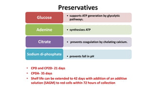 • CPD and CP2D- 21 days
• CPDA- 35 days
• Shelf life can be extended to 42 days with addition of an additive
solution (SAGM) to red cells within 72 hours of collection
Preservatives
• supports ATP generation by glycolytic
pathways.Glucose
• synthesizes ATPAdenine
• prevents coagulation by chelating calcium.Citrate
• prevents fall in pH
Sodium di-phosphate
 