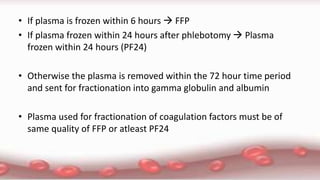 • If plasma is frozen within 6 hours  FFP
• If plasma frozen within 24 hours after phlebotomy  Plasma
frozen within 24 hours (PF24)
• Otherwise the plasma is removed within the 72 hour time period
and sent for fractionation into gamma globulin and albumin
• Plasma used for fractionation of coagulation factors must be of
same quality of FFP or atleast PF24
 
