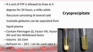 Cryoprecipitate
–If a unit of FFP is allowed to thaw at 4
degrees for 24 hours, a milky white
flocculum consisting of several cold
insoluble globulins can be separated from
liquid plasma
–Contain Fibrinogen (I), Factor VIII, Factor
XIII and Von Willebrand factor
–Volume -10-15ml
–Refrozen to – 18 C : can be used upto a
year
 