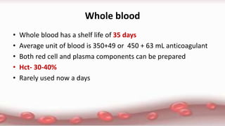 Whole blood
• Whole blood has a shelf life of 35 days
• Average unit of blood is 350+49 or 450 + 63 mL anticoagulant
• Both red cell and plasma components can be prepared
• Hct- 30-40%
• Rarely used now a days
 
