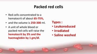Packed red cells
• Red cells concentrated to a
hematocrit of about 65-75%,
• and the volume is 250-300 ml.
• A unit of whole blood or
packed red cells will raise the
hematocrit by 3% and the
haemoglobin by 1 gm/dl.
Types :
• Leukoreduced
• Irradiated
• Saline washed
 