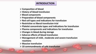 INTRODUCTION
Composition of blood
History of blood transfusion
Blood components
Preparation of blood components
Red cell types and indications for transfusion
Restrictive vs liberal transfusion trial
Platelet concentrate types and indications for transfusion
Plasma components and indications for transfusion
Changes in blood during storage
Adverse effects of blood transfusion
Management of mild , moderate and severe transfusion
reactions
Massive transfusion
10 commandments of safe transfusion
 