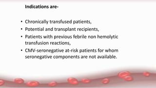 Indications are-
• Chronically transfused patients,
• Potential and transplant recipients,
• Patients with previous febrile non hemolytic
transfusion reactions,
• CMV-seronegative at-risk patients for whom
seronegative components are not available.
 