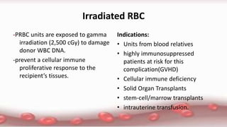 Irradiated RBC
-PRBC units are exposed to gamma
irradiation (2,500 cGy) to damage
donor WBC DNA.
-prevent a cellular immune
proliferative response to the
recipient’s tissues.
Indications:
• Units from blood relatives
• highly immunosuppressed
patients at risk for this
complication(GVHD)
• Cellular immune deficiency
• Solid Organ Transplants
• stem-cell/marrow transplants
• intrauterine transfusion.
 