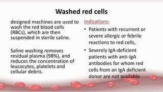 Washed red cells
designed machines are used to
wash the red blood cells
(RBCs), which are then
suspended in sterile saline.
Saline washing removes
residual plasma (98%), and
reduces the concentration of
leucocytes, platelets and
cellular debris.
Indications-
• Patients with recurrent or
severe allergic or febrile
reactions to red cells,
• Severely IgA-deficient
patients with anti-IgA
antibodies for whom red
cells from an IgA deficient
donor are not available
 