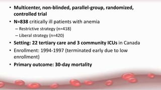 • Multicenter, non-blinded, parallel-group, randomized,
controlled trial
• N=838 critically ill patients with anemia
– Restrictive strategy (n=418)
– Liberal strategy (n=420)
• Setting: 22 tertiary care and 3 community ICUs in Canada
• Enrollment: 1994-1997 (terminated early due to low
enrollment)
• Primary outcome: 30-day mortality
 
