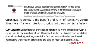 OBJECTIVE: To compare the benefit and harm of restrictive versus
liberal transfusion strategies to guide red blood cell transfusions.
CONCLUSIONS: Restrictive transfusion strategies were associated with a
reduction in the number of red blood cell units transfused, but mortality,
overall morbidity, and myocardial infarction seemed to be unaltered.
Restrictive transfusion strategies are safe in most clinical settings.
-BMJ 2015
 
