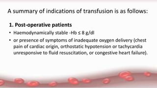 A summary of indications of transfusion is as follows:
1. Post-operative patients
• Haemodynamically stable -Hb ≤ 8 g/dl
• or presence of symptoms of inadequate oxygen delivery (chest
pain of cardiac origin, orthostatic hypotension or tachycardia
unresponsive to fluid resuscitation, or congestive heart failure).
 