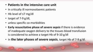 • Patients in the intensive care unit
• In critically ill normovolaemic patients
• Hb level of ≤7 mg/dl
• target of 7-9 g/dl,
• unless specific co-morbidities
• Early resuscitative phase of severe sepsis if there is evidence
of inadequate oxygen delivery to the tissues blood transfusion
is considered to achieve a target Hb of 9-10 g/dl
• In the later phases of severe sepsis, target Hb of 7-9 g/dl.
 